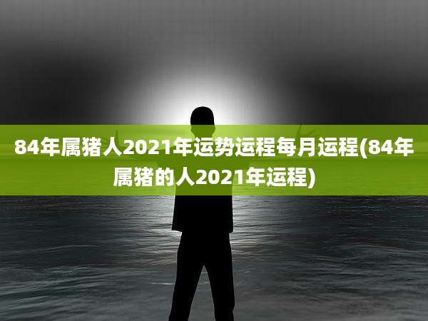 84年属猪人2021年运势运程每月运程(84年属猪的人2021年运程)