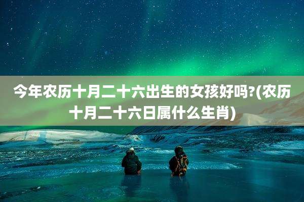 今年农历十月二十六出生的女孩好吗?(农历十月二十六日属什么生肖)