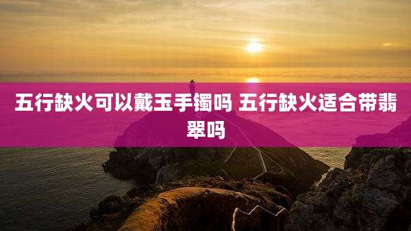 五行缺火可以戴玉手镯吗 五行缺火适合带翡翠吗