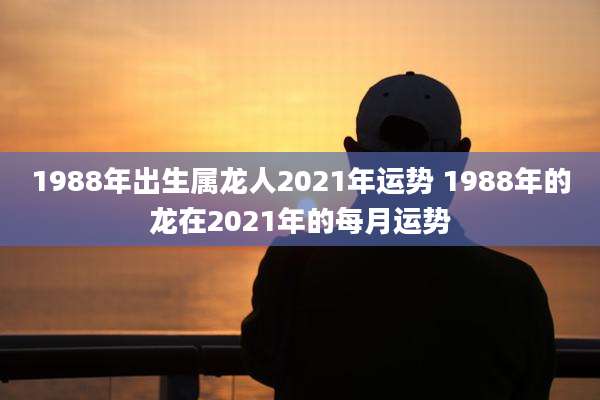 1988年出生属龙人2021年运势 1988年的龙在2021年的每月运势