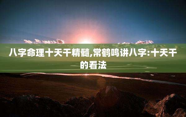 八字命理十天干精髓,常鹤鸣讲八字:十天干的看法