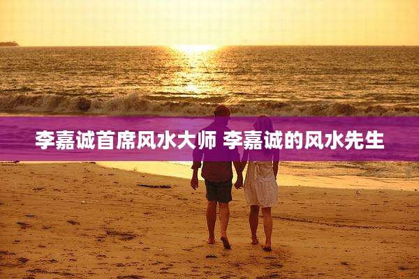 李嘉诚首席风水大师 李嘉诚的风水先生