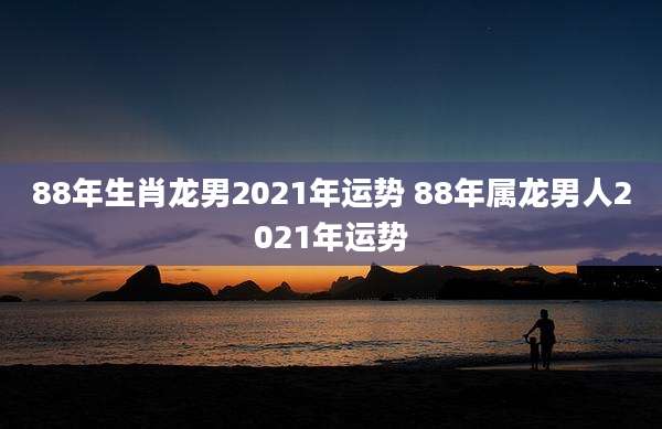 88年生肖龙男2021年运势 88年属龙男人2021年运势