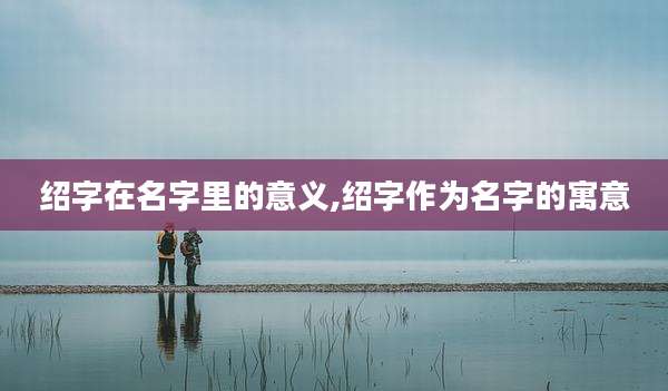 绍字在名字里的意义,绍字作为名字的寓意
