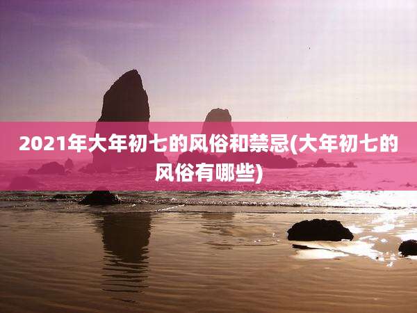 2021年大年初七的风俗和禁忌(大年初七的风俗有哪些)