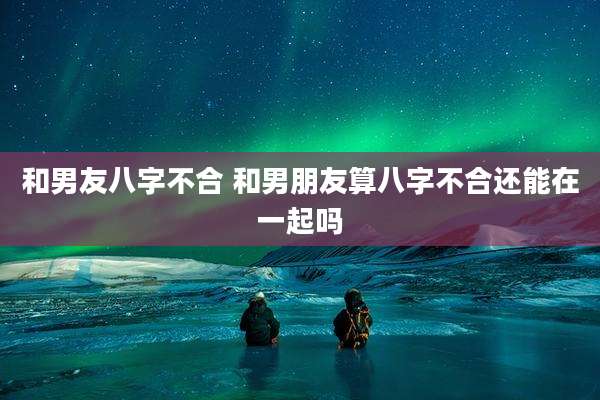 和男友八字不合 和男朋友算八字不合还能在一起吗