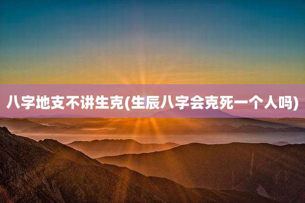 八字地支不讲生克(生辰八字会克死一个人吗)