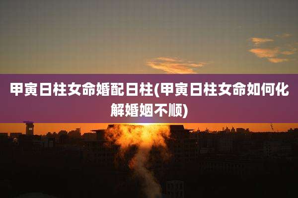 甲寅日柱女命婚配日柱(甲寅日柱女命如何化解婚姻不顺)