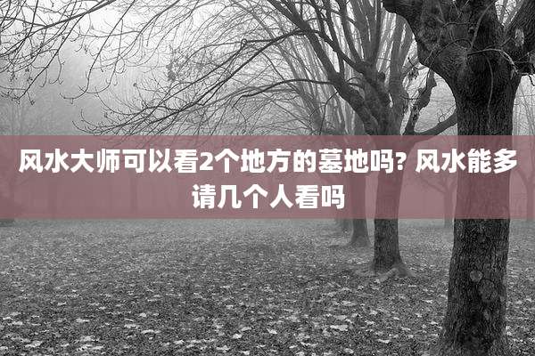 风水大师可以看2个地方的墓地吗? 风水能多请几个人看吗