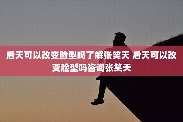 后天可以改变脸型吗了解张笑天 后天可以改变脸型吗咨询张笑天