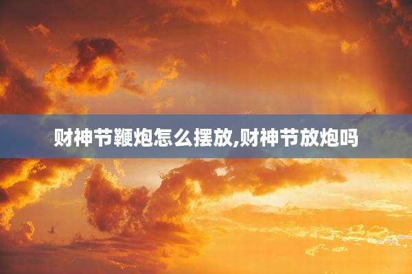 财神节鞭炮怎么摆放,财神节放炮吗
