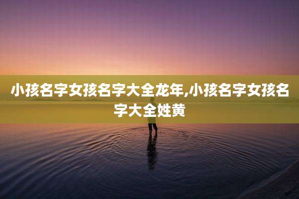 小孩名字女孩名字大全龙年,小孩名字女孩名字大全姓黄