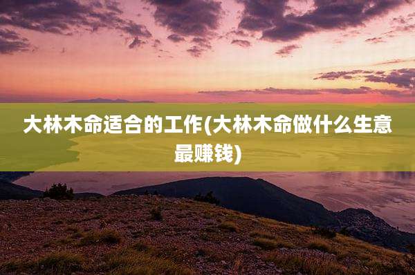 大林木命适合的工作(大林木命做什么生意最赚钱)