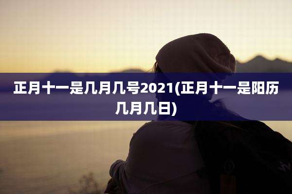 正月十一是几月几号2021(正月十一是阳历几月几日)