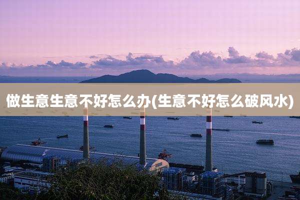 做生意生意不好怎么办(生意不好怎么破风水)