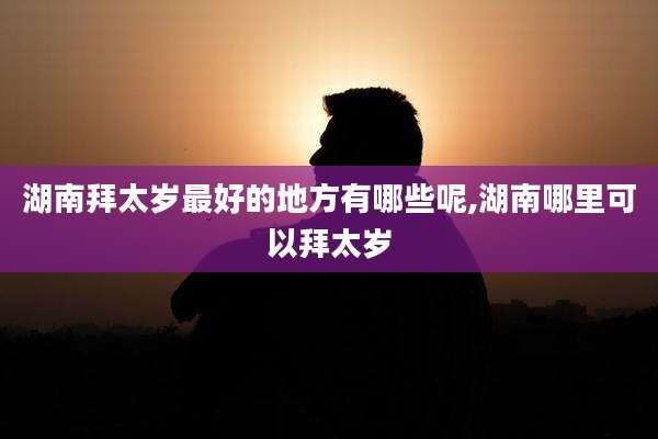 湖南拜太岁最好的地方有哪些呢,湖南哪里可以拜太岁