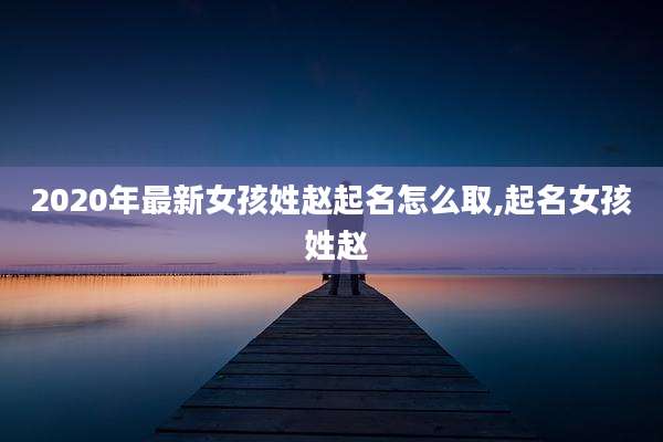 2020年最新女孩姓赵起名怎么取,起名女孩 姓赵