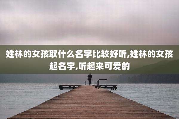 姓林的女孩取什么名字比较好听,姓林的女孩起名字,听起来可爱的