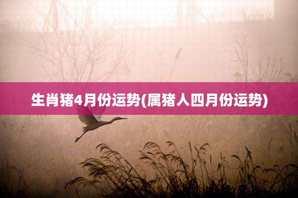生肖猪4月份运势(属猪人四月份运势)