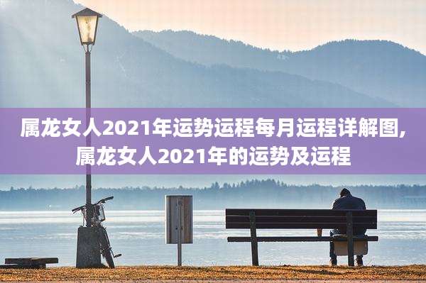 属龙女人2021年运势运程每月运程详解图,属龙女人2021年的运势及运程