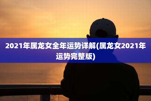 2021年属龙女全年运势详解(属龙女2021年运势完整版)