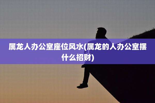 属龙人办公室座位风水(属龙的人办公室摆什么招财)