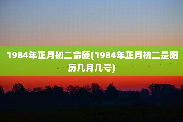 1984年正月初二命硬(1984年正月初二是阳历几月几号)