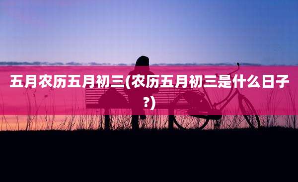 五月农历五月初三(农历五月初三是什么日子?)
