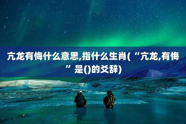 亢龙有悔什么意思,指什么生肖(“亢龙,有悔”是()的爻辞)