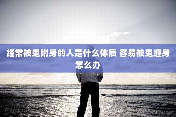 经常被鬼附身的人是什么体质 容易被鬼缠身怎么办