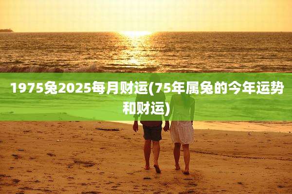 1975兔2025每月财运(75年属兔的今年运势和财运)