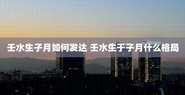 壬水生子月如何发达 壬水生于子月什么格局