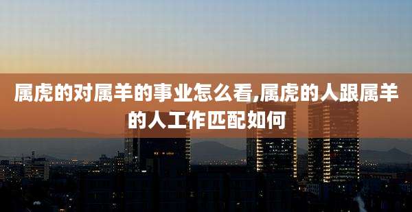 属虎的对属羊的事业怎么看,属虎的人跟属羊的人工作匹配如何