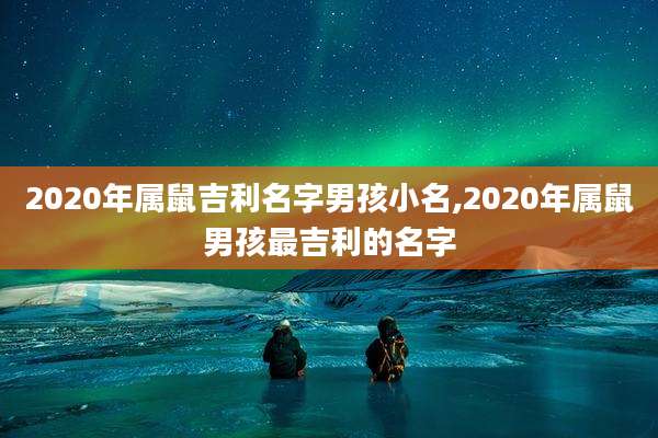 2020年属鼠吉利名字男孩小名,2020年属鼠男孩最吉利的名字