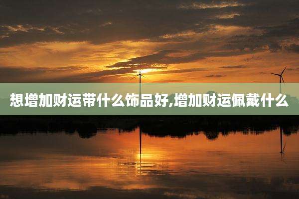 想增加财运带什么饰品好,增加财运佩戴什么