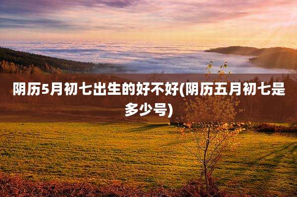 阴历5月初七出生的好不好(阴历五月初七是多少号)