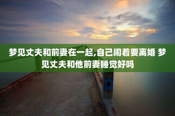 梦见丈夫和前妻在一起,自己闹着要离婚 梦见丈夫和他前妻睡觉好吗