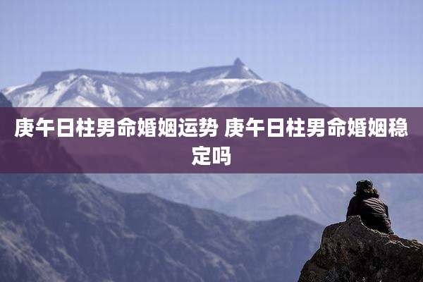 庚午日柱男命婚姻运势 庚午日柱男命婚姻稳定吗
