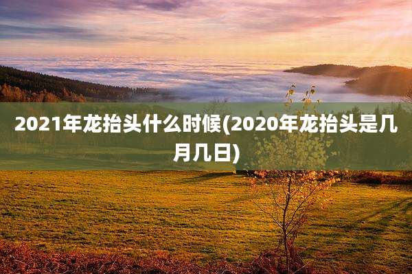 2021年龙抬头什么时候(2020年龙抬头是几月几日)
