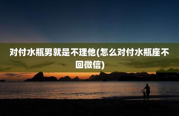 对付水瓶男就是不理他(怎么对付水瓶座不回微信)