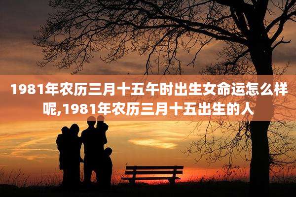 1981年农历三月十五午时出生女命运怎么样呢,1981年农历三月十五出生的人