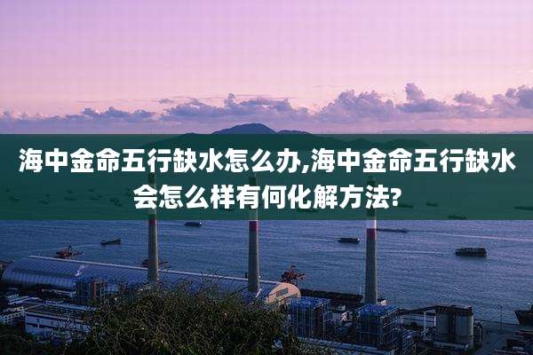 海中金命五行缺水怎么办,海中金命五行缺水会怎么样有何化解方法?