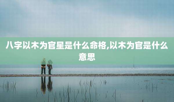 八字以木为官星是什么命格,以木为官是什么意思