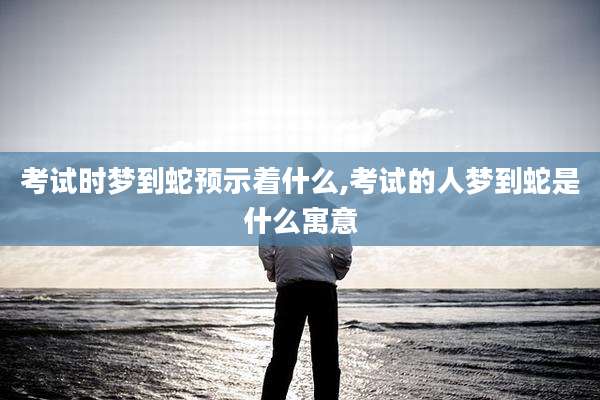 考试时梦到蛇预示着什么,考试的人梦到蛇是什么寓意