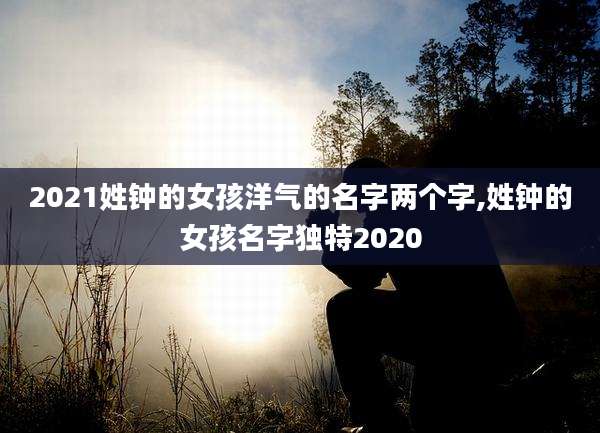 2021姓钟的女孩洋气的名字两个字,姓钟的女孩名字独特2020