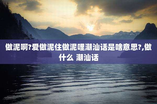 做泥啊?爱做泥住做泥哩潮汕话是啥意思?,做什么 潮汕话