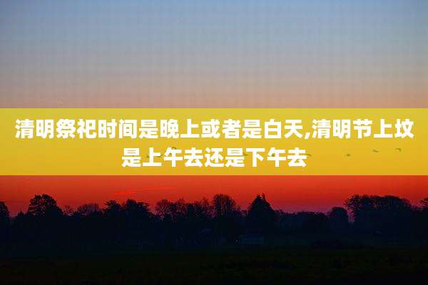 清明祭祀时间是晚上或者是白天,清明节上坟是上午去还是下午去