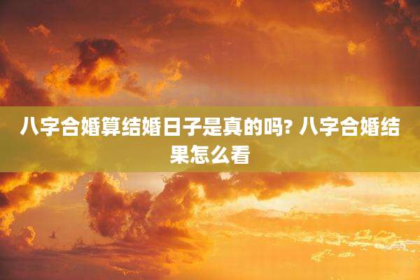 八字合婚算结婚日子是真的吗? 八字合婚结果怎么看