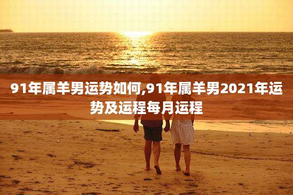 91年属羊男运势如何,91年属羊男2021年运势及运程每月运程
