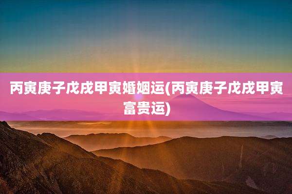 丙寅庚子戊戌甲寅婚姻运(丙寅庚子戊戌甲寅富贵运)